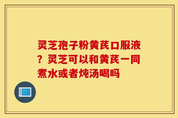 灵芝孢子粉黄芪口服液？灵芝可以和黄芪一同煮水或者炖汤喝吗-第1张图片-灵芝之家