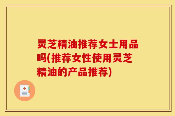 灵芝精油推荐女士用品吗(推荐女性使用灵芝精油的产品推荐)-第1张图片-灵芝之家