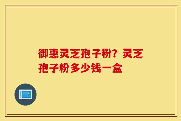 御惠灵芝孢子粉?灵芝孢子粉多少钱一盒-第1张图片-灵芝之家 御惠灵芝孢子粉?灵芝孢子粉多少钱一盒-第1张图片-灵芝之家