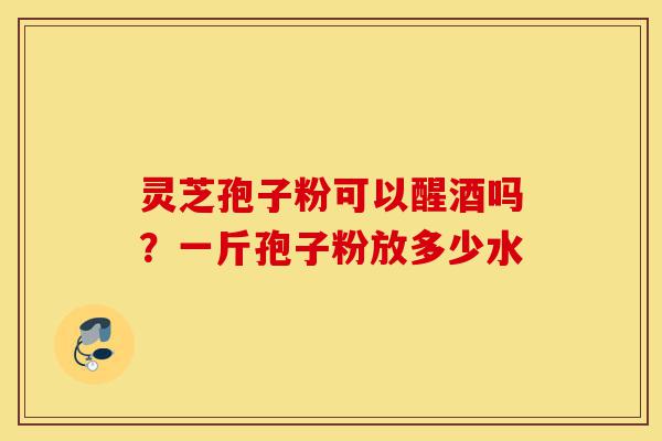 灵芝孢子粉可以醒酒吗?一斤孢子粉放多少水-第1张图片-灵芝之家 灵芝孢子粉可以醒酒吗?一斤孢子粉放多少水-第1张图片-灵芝之家