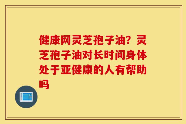 健康网灵芝孢子油?灵芝孢子油对长时间身体处于亚健康的人有帮助吗-第1张图片-灵芝之家 健康网灵芝孢子油?灵芝孢子油对长时间身体处于亚健康的人有帮助吗-第1张图片-灵芝之家