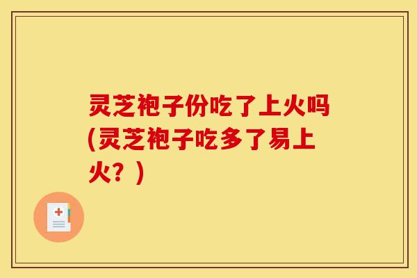 灵芝袍子份吃了上火吗(灵芝袍子吃多了易上火？)-第1张图片-灵芝之家