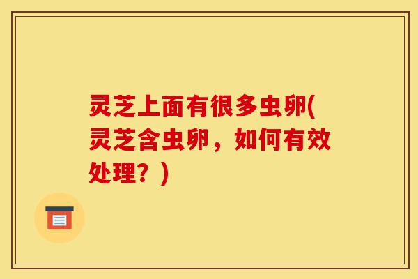 灵芝上面有很多虫卵(灵芝含虫卵，如何有效处理？)-第1张图片-灵芝之家