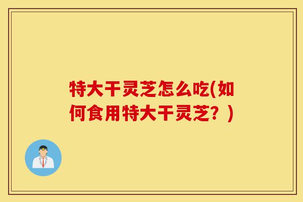 特大干灵芝怎么吃(如何食用特大干灵芝?)-第1张图片-灵芝之家 特大干灵芝怎么吃(如何食用特大干灵芝?)-第1张图片-灵芝之家