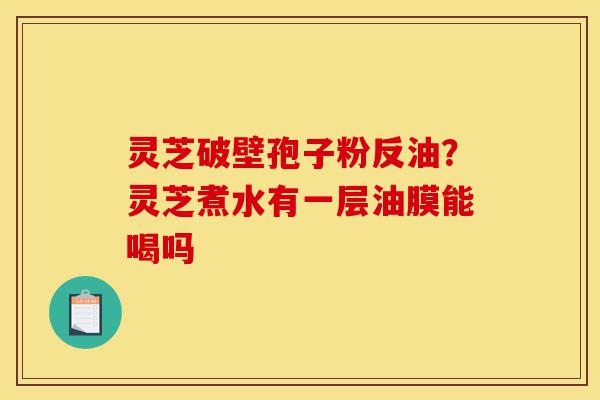 灵芝破壁孢子粉反油？灵芝煮水有一层油膜能喝吗-第1张图片-灵芝之家