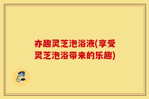 亦趣灵芝泡浴液(享受灵芝泡浴带来的乐趣)-第1张图片-灵芝之家 亦趣灵芝泡浴液(享受灵芝泡浴带来的乐趣)-第1张图片-灵芝之家