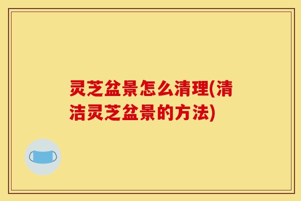 灵芝盆景怎么清理(清洁灵芝盆景的方法)-第1张图片-灵芝之家 灵芝盆景怎么清理(清洁灵芝盆景的方法)-第1张图片-灵芝之家