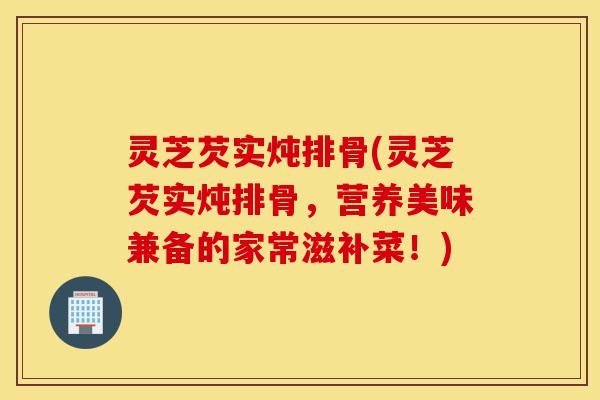 灵芝芡实炖排骨(灵芝芡实炖排骨,营养美味兼备的家常滋补菜!)-第1张图片-灵芝之家 灵芝芡实炖排骨(灵芝芡实炖排骨,营养美味兼备的家常滋补菜!)-第1张图片-灵芝之家