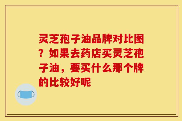 灵芝孢子油品牌对比图?如果去药店买灵芝孢子油,要买什么那个牌的比较好呢-第1张图片-灵芝之家 灵芝孢子油品牌对比图?如果去药店买灵芝孢子油,要买什么那个牌的比较好呢-第1张图片-灵芝之家
