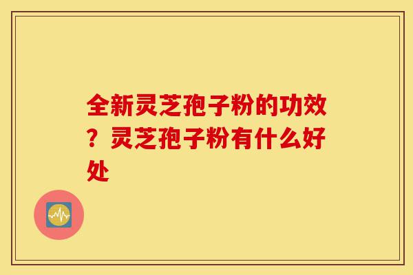 全新灵芝孢子粉的功效?灵芝孢子粉有什么好处-第1张图片-灵芝之家 全新灵芝孢子粉的功效?灵芝孢子粉有什么好处-第1张图片-灵芝之家