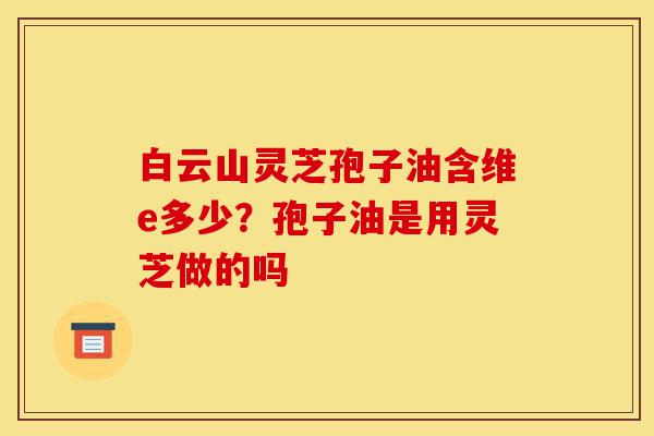 白云山灵芝孢子油含维e多少?孢子油是用灵芝做的吗-第1张图片-灵芝之家 白云山灵芝孢子油含维e多少?孢子油是用灵芝做的吗-第1张图片-灵芝之家