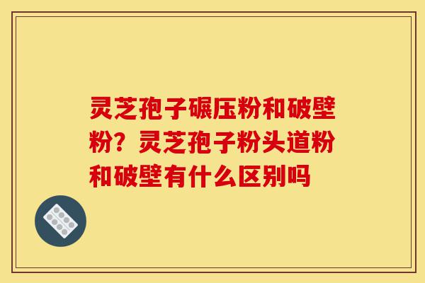 灵芝孢子碾压粉和破壁粉？灵芝孢子粉头道粉和破壁有什么区别吗-第1张图片-灵芝之家