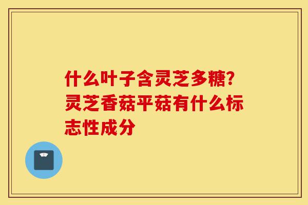 什么叶子含灵芝多糖？灵芝香菇平菇有什么标志性成分-第1张图片-灵芝之家