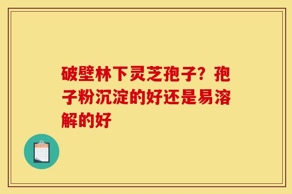 破壁林下灵芝孢子?孢子粉沉淀的好还是易溶解的好-第1张图片-灵芝之家 破壁林下灵芝孢子?孢子粉沉淀的好还是易溶解的好-第1张图片-灵芝之家