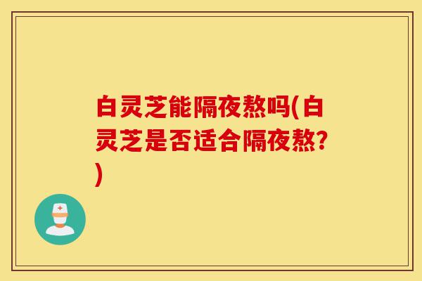 白灵芝能隔夜熬吗(白灵芝是否适合隔夜熬?)-第1张图片-灵芝之家 白灵芝能隔夜熬吗(白灵芝是否适合隔夜熬?)-第1张图片-灵芝之家