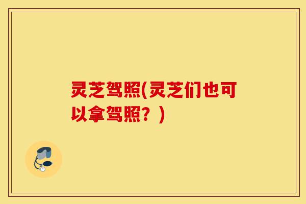 灵芝驾照(灵芝们也可以拿驾照?)-第1张图片-灵芝之家 灵芝驾照(灵芝们也可以拿驾照?)-第1张图片-灵芝之家