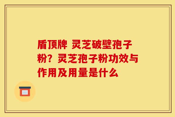 盾顶牌 灵芝破壁孢子粉?灵芝孢子粉功效与作用及用量是什么-第1张图片-灵芝之家 盾顶牌 灵芝破壁孢子粉?灵芝孢子粉功效与作用及用量是什么-第1张图片-灵芝之家