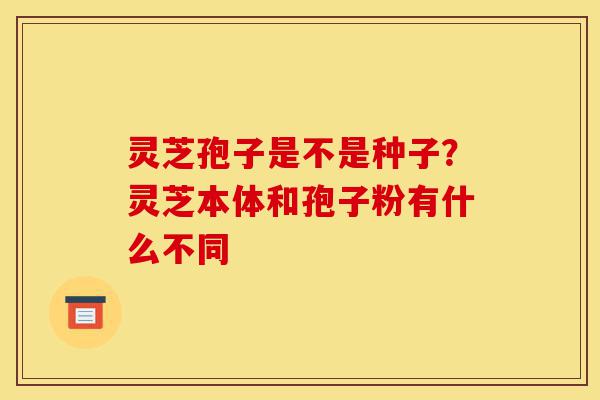 灵芝孢子是不是种子?灵芝本体和孢子粉有什么不同-第1张图片-灵芝之家 灵芝孢子是不是种子?灵芝本体和孢子粉有什么不同-第1张图片-灵芝之家