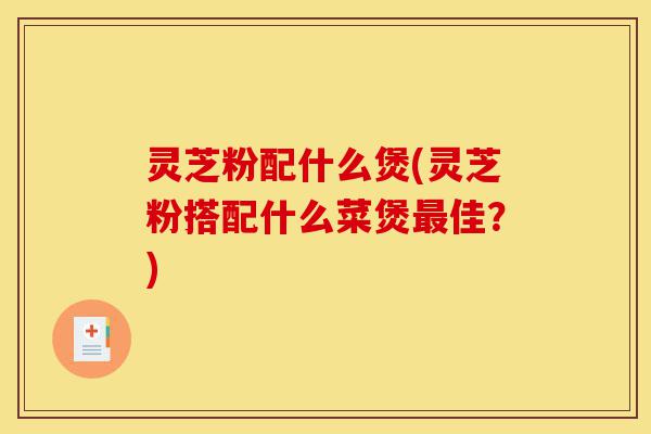 灵芝粉配什么煲(灵芝粉搭配什么菜煲最佳?)-第1张图片-灵芝之家 灵芝粉配什么煲(灵芝粉搭配什么菜煲最佳?)-第1张图片-灵芝之家