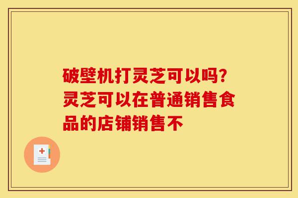 破壁机打灵芝可以吗?灵芝可以在普通销售食品的店铺销售不-第1张图片-灵芝之家 破壁机打灵芝可以吗?灵芝可以在普通销售食品的店铺销售不-第1张图片-灵芝之家