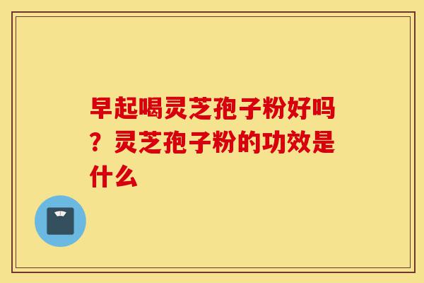 早起喝灵芝孢子粉好吗?灵芝孢子粉的功效是什么-第1张图片-灵芝之家 早起喝灵芝孢子粉好吗?灵芝孢子粉的功效是什么-第1张图片-灵芝之家