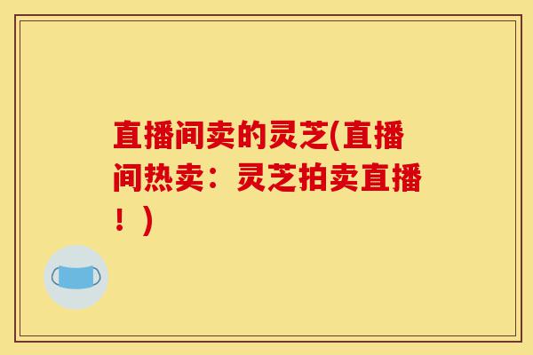 直播间卖的灵芝(直播间热卖:灵芝拍卖直播!)-第1张图片-灵芝之家 直播间卖的灵芝(直播间热卖:灵芝拍卖直播!)-第1张图片-灵芝之家