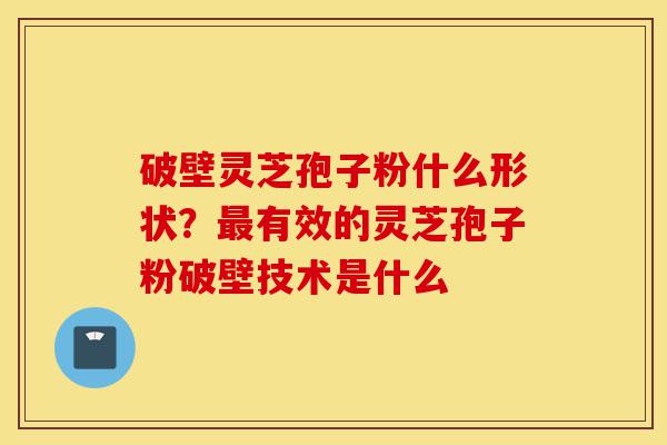 破壁灵芝孢子粉什么形状?最有效的灵芝孢子粉破壁技术是什么-第1张图片-灵芝之家 破壁灵芝孢子粉什么形状?最有效的灵芝孢子粉破壁技术是什么-第1张图片-灵芝之家