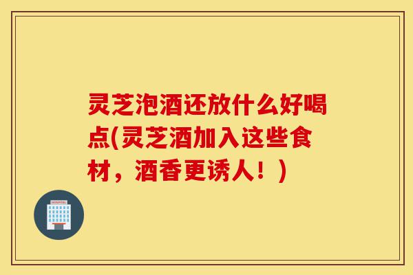 灵芝泡酒还放什么好喝点(灵芝酒加入这些食材,酒香更诱人!)-第1张图片-灵芝之家 灵芝泡酒还放什么好喝点(灵芝酒加入这些食材,酒香更诱人!)-第1张图片-灵芝之家