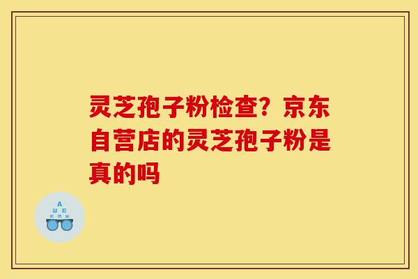 灵芝孢子粉检查？京东自营店的灵芝孢子粉是真的吗-第1张图片-灵芝之家