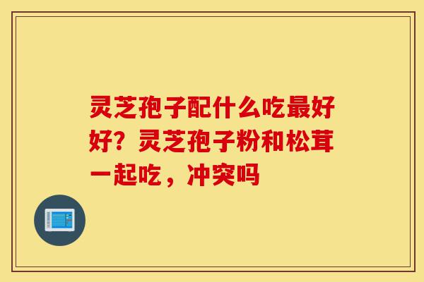 灵芝孢子配什么吃最好好?灵芝孢子粉和松茸一起吃,冲突吗-第1张图片-灵芝之家 灵芝孢子配什么吃最好好?灵芝孢子粉和松茸一起吃,冲突吗-第1张图片-灵芝之家
