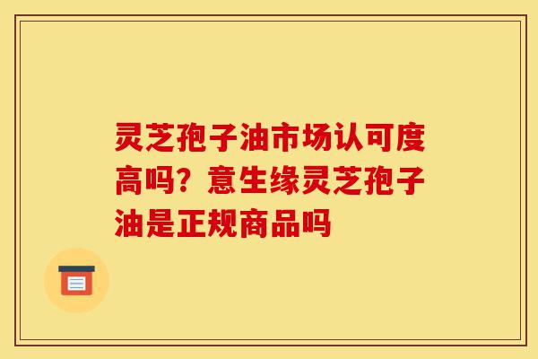 灵芝孢子油市场认可度高吗?意生缘灵芝孢子油是正规商品吗-第1张图片-灵芝之家 灵芝孢子油市场认可度高吗?意生缘灵芝孢子油是正规商品吗-第1张图片-灵芝之家