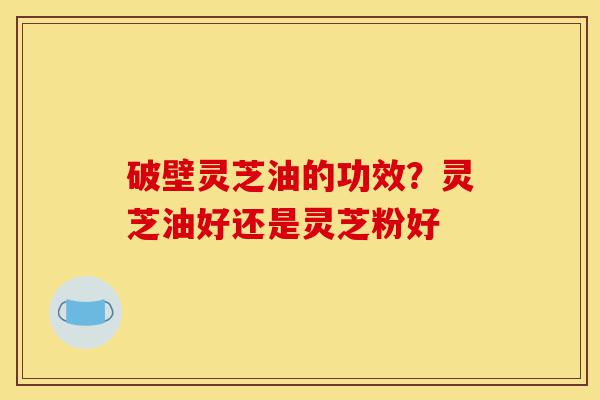 破壁灵芝油的功效？灵芝油好还是灵芝粉好-第1张图片-灵芝之家