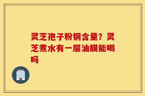 灵芝孢子粉铜含量?灵芝煮水有一层油膜能喝吗-第1张图片-灵芝之家 灵芝孢子粉铜含量?灵芝煮水有一层油膜能喝吗-第1张图片-灵芝之家
