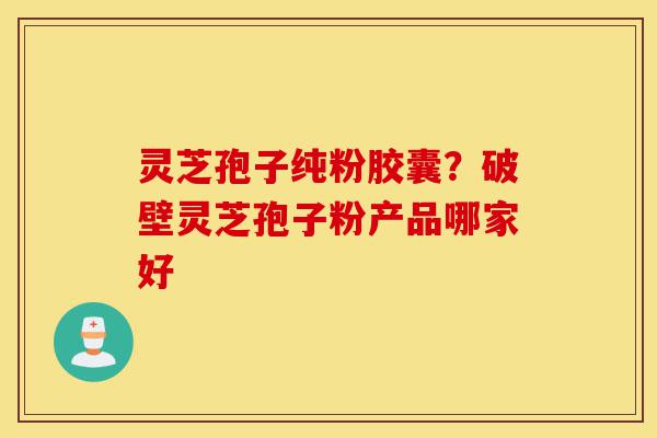 灵芝孢子纯粉胶囊？破壁灵芝孢子粉产品哪家好-第1张图片-灵芝之家