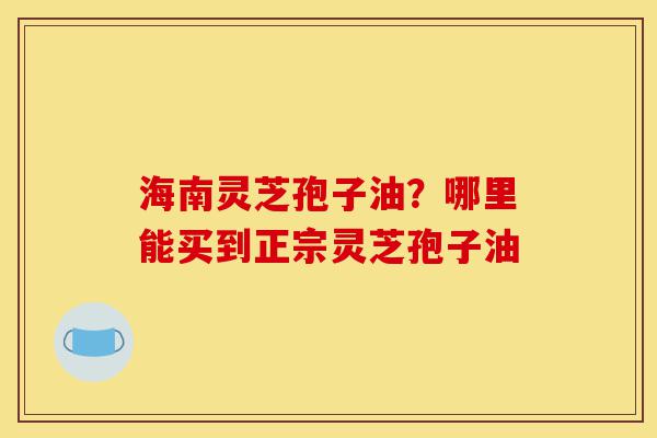 海南灵芝孢子油？哪里能买到正宗灵芝孢子油-第1张图片-灵芝之家