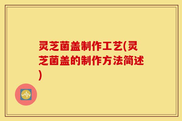 灵芝菌盖制作工艺(灵芝菌盖的制作方法简述)-第1张图片-灵芝之家