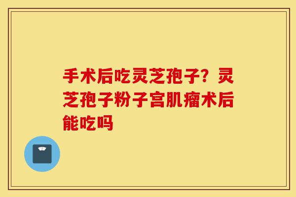 手术后吃灵芝孢子?灵芝孢子粉子宫肌瘤术后能吃吗-第1张图片-灵芝之家 手术后吃灵芝孢子?灵芝孢子粉子宫肌瘤术后能吃吗-第1张图片-灵芝之家