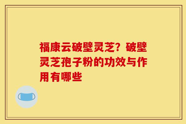 福康云破壁灵芝?破壁灵芝孢子粉的功效与作用有哪些-第1张图片-灵芝之家 福康云破壁灵芝?破壁灵芝孢子粉的功效与作用有哪些-第1张图片-灵芝之家