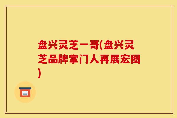 盘兴灵芝一哥(盘兴灵芝品牌掌门人再展宏图)-第1张图片-灵芝之家 盘兴灵芝一哥(盘兴灵芝品牌掌门人再展宏图)-第1张图片-灵芝之家