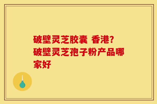 破壁灵芝胶囊 香港?破壁灵芝孢子粉产品哪家好-第1张图片-灵芝之家 破壁灵芝胶囊 香港?破壁灵芝孢子粉产品哪家好-第1张图片-灵芝之家