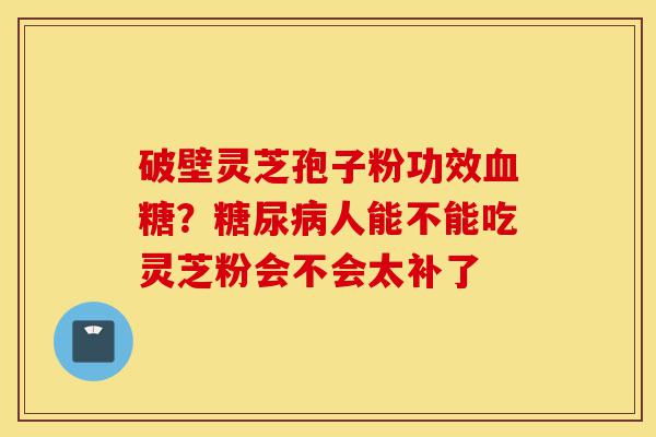 破壁灵芝孢子粉功效血糖?糖尿病人能不能吃灵芝粉会不会太补了-第1张图片-灵芝之家 破壁灵芝孢子粉功效血糖?糖尿病人能不能吃灵芝粉会不会太补了-第1张图片-灵芝之家