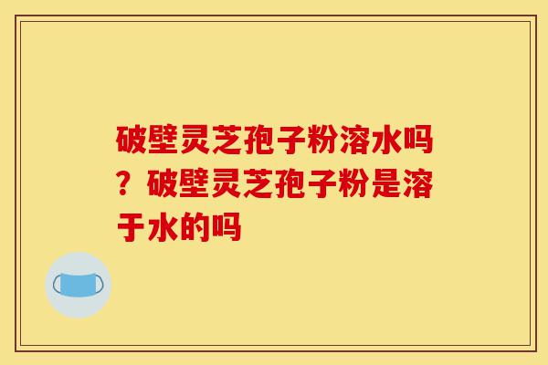 破壁灵芝孢子粉溶水吗？破壁灵芝孢子粉是溶于水的吗-第1张图片-灵芝之家