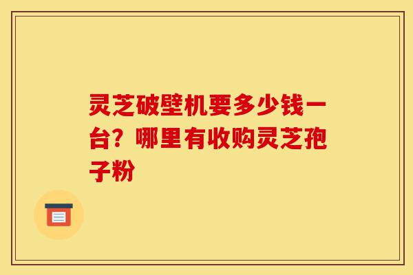 灵芝破壁机要多少钱一台？哪里有收购灵芝孢子粉-第1张图片-灵芝之家