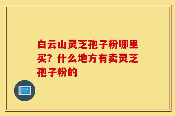 白云山灵芝孢子粉哪里买?什么地方有卖灵芝孢子粉的-第1张图片-灵芝之家 白云山灵芝孢子粉哪里买?什么地方有卖灵芝孢子粉的-第1张图片-灵芝之家