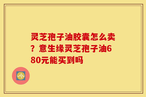 灵芝孢子油胶囊怎么卖?意生缘灵芝孢子油680元能买到吗-第1张图片-灵芝之家 灵芝孢子油胶囊怎么卖?意生缘灵芝孢子油680元能买到吗-第1张图片-灵芝之家