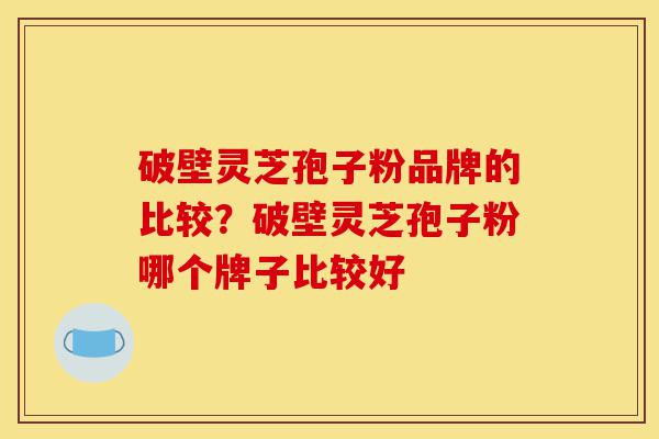 破壁灵芝孢子粉品牌的比较？破壁灵芝孢子粉哪个牌子比较好-第1张图片-灵芝之家