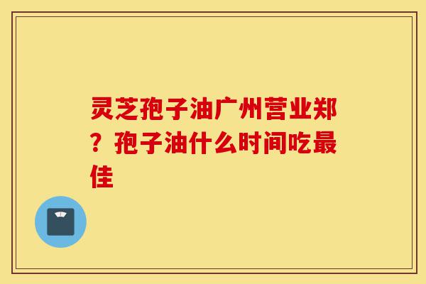灵芝孢子油广州营业郑?孢子油什么时间吃最佳-第1张图片-灵芝之家 灵芝孢子油广州营业郑?孢子油什么时间吃最佳-第1张图片-灵芝之家