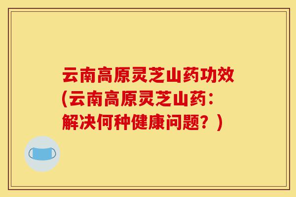 云南高原灵芝山药功效(云南高原灵芝山药:解决何种健康问题?)-第1张图片-灵芝之家 云南高原灵芝山药功效(云南高原灵芝山药:解决何种健康问题?)-第1张图片-灵芝之家