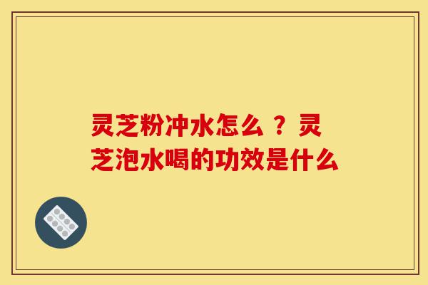灵芝粉冲水怎么 ?灵芝泡水喝的功效是什么-第1张图片-灵芝之家 灵芝粉冲水怎么 ?灵芝泡水喝的功效是什么-第1张图片-灵芝之家