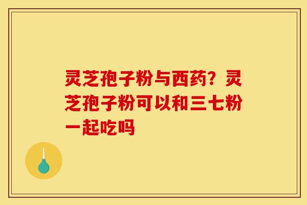 灵芝孢子粉与西药？灵芝孢子粉可以和三七粉一起吃吗-第1张图片-灵芝之家